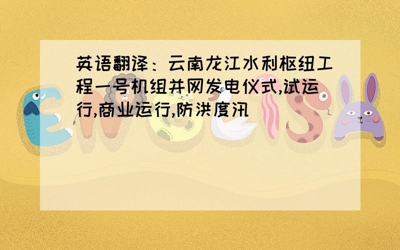 英语翻译：云南龙江水利枢纽工程一号机组并网发电仪式,试运行,商业运行,防洪度汛