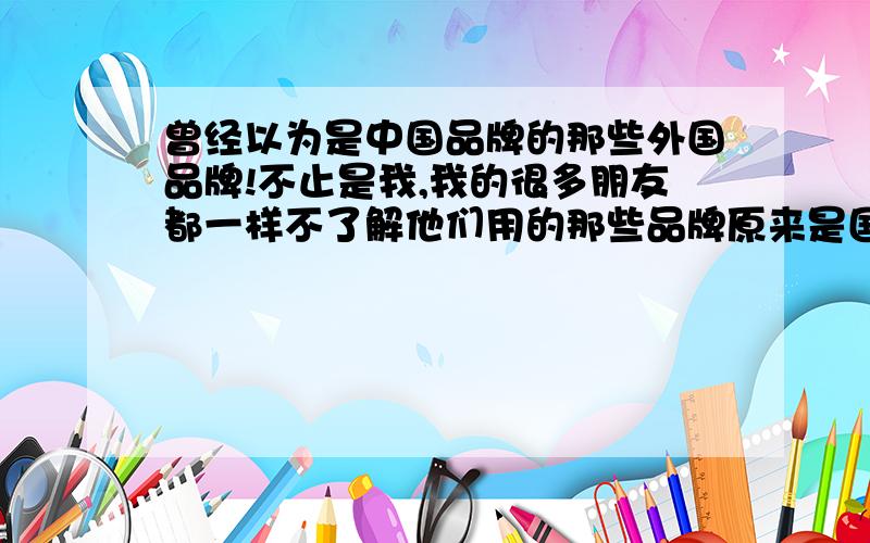 曾经以为是中国品牌的那些外国品牌!不止是我,我的很多朋友都一样不了解他们用的那些品牌原来是国外的牌子!三星 我朋友眼中的国外牌子,这是一次和她讨论买什么手机好时才知道的.她所