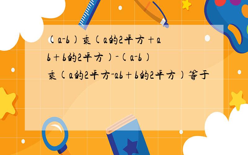 (a-b)乘(a的2平方+ab+b的2平方)-(a-b)乘(a的2平方-ab+b的2平方)等于