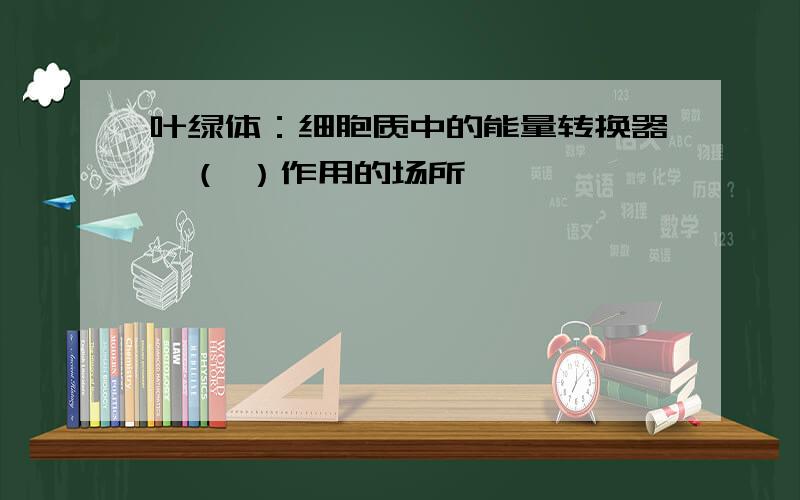 叶绿体：细胞质中的能量转换器,（ ）作用的场所