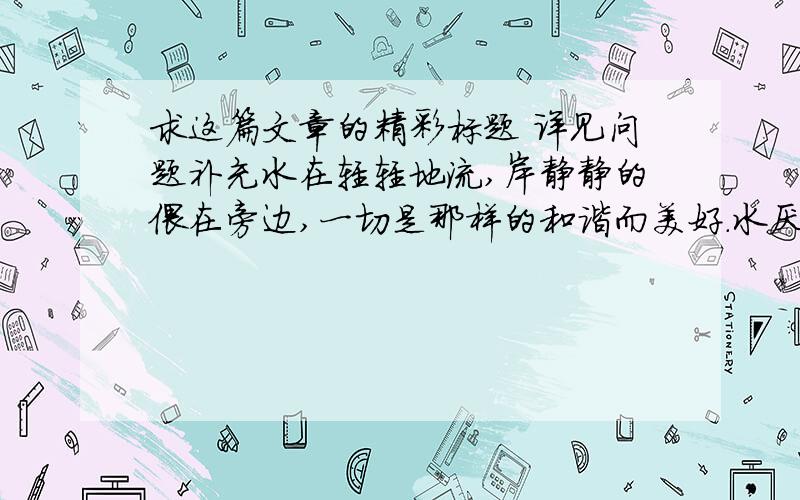 求这篇文章的精彩标题 详见问题补充水在轻轻地流,岸静静的偎在旁边,一切是那样的和谐而美好.水厌倦了岸的围困,想要寻找没有约束的自由,冲垮了堤岸.水没有得到自由却失了生命,而岸没