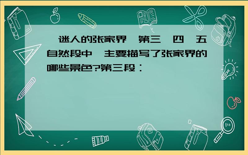 《迷人的张家界》第三、四、五自然段中,主要描写了张家界的哪些景色?第三段：——————————第四段：——————————第五段：——————————此问题在2014年1月6日