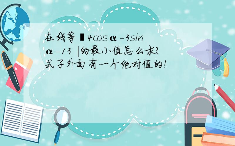 在线等〡4cosα-3sinα-13 ｜的最小值怎么求?式子外面有一个绝对值的！