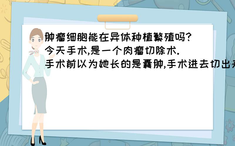 肿瘤细胞能在异体种植繁殖吗?今天手术,是一个肉瘤切除术.手术前以为她长的是囊肿,手术进去切出来后肉眼见肉瘤可能性极大,病理未出,但是在切除后缝合时,我被针扎了一下,出血的当时.请