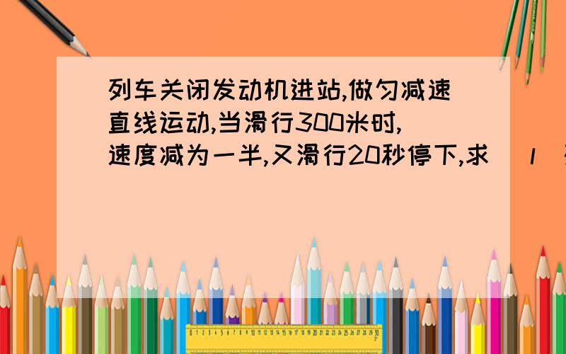 列车关闭发动机进站,做匀减速直线运动,当滑行300米时,速度减为一半,又滑行20秒停下,求 （l）列车滑行总...列车关闭发动机进站,做匀减速直线运动,当滑行300米时,速度减为一半,又滑行20秒停