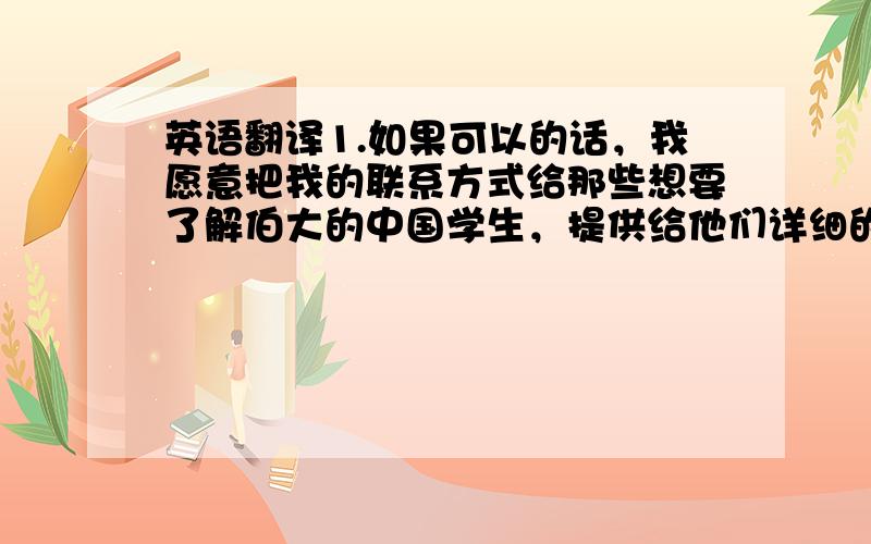 英语翻译1.如果可以的话，我愿意把我的联系方式给那些想要了解伯大的中国学生，提供给他们详细的关于申请、签证和伯大的信息2.我可以在中国学生常去的论坛，在中国最受欢迎的社交网