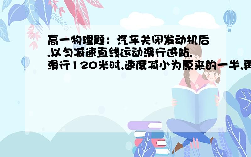 高一物理题：汽车关闭发动机后,以匀减速直线运动滑行进站,滑行120米时,速度减小为原来的一半,再滑行8S汽车关闭发动机后,以匀减速直线运动滑行进站,滑行120米时,速度减小为原来的一半,再