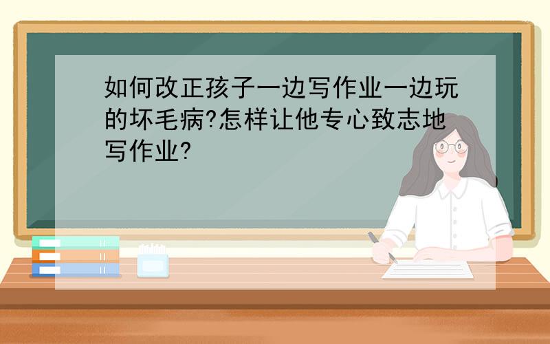 如何改正孩子一边写作业一边玩的坏毛病?怎样让他专心致志地写作业?