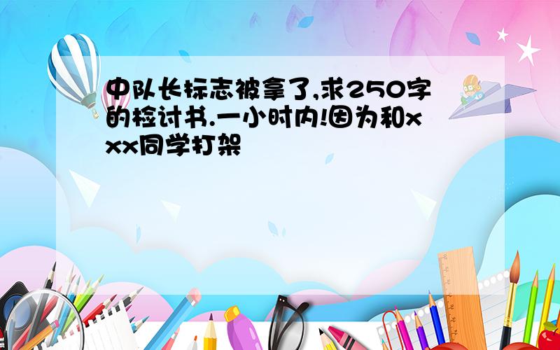 中队长标志被拿了,求250字的检讨书.一小时内!因为和xxx同学打架