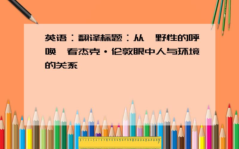 英语：翻译标题：从《野性的呼唤》看杰克·伦敦眼中人与环境的关系