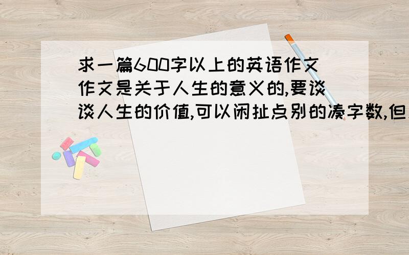 求一篇600字以上的英语作文作文是关于人生的意义的,要谈谈人生的价值,可以闲扯点别的凑字数,但别扯远了.