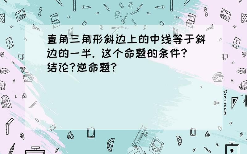 直角三角形斜边上的中线等于斜边的一半. 这个命题的条件?结论?逆命题?