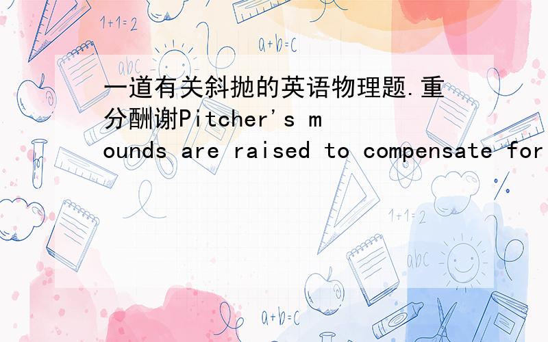 一道有关斜抛的英语物理题.重分酬谢Pitcher's mounds are raised to compensate for the vertical drop of the ball as it travels a horizontal distance of 18m to the catcher.a)If a pitch is thrown horizontally with an inital speed of 32m/s,h