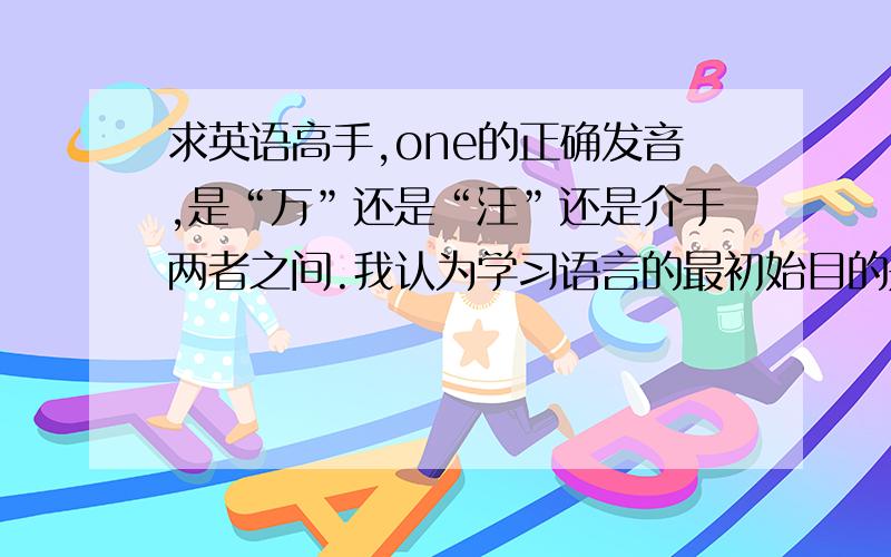 求英语高手,one的正确发音,是“万”还是“汪”还是介于两者之间.我认为学习语言的最初始目的是为了交流,既然外国人都发音“万和汪之间”了,为什么我们还有人非要按照国际音标去读呢?