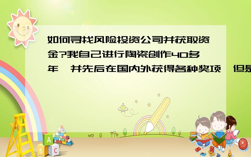 如何寻找风险投资公司并获取资金?我自己进行陶瓷创作40多年,并先后在国内外获得各种奖项,但是由于一心埋头于艺术创作,所以在宣传方面做的不是很好,现在想自己经营自己的作品苦于没有