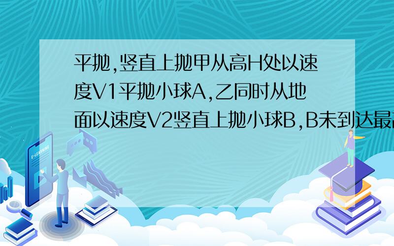 平抛,竖直上抛甲从高H处以速度V1平抛小球A,乙同时从地面以速度V2竖直上抛小球B,B未到达最高点前两球在空中相遇,求两球相遇的时间?抛出前两球水平距离?相遇时A球的速率?