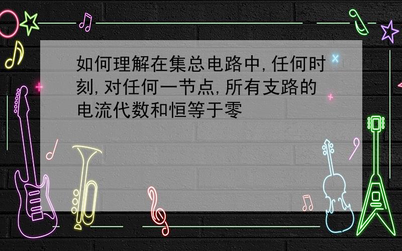 如何理解在集总电路中,任何时刻,对任何一节点,所有支路的电流代数和恒等于零