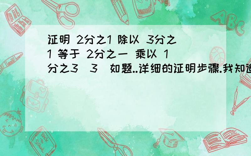 证明 2分之1 除以 3分之1 等于 2分之一 乘以 1分之3(3)如题..详细的证明步骤.我知道是公式啦...可是要证明...