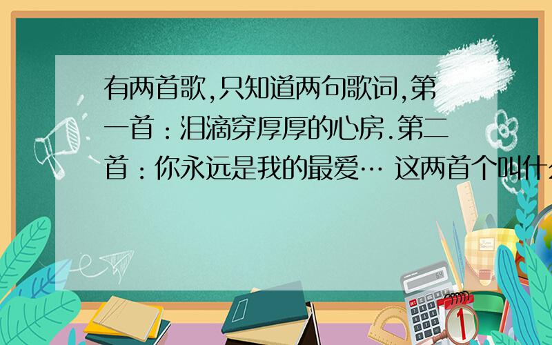 有两首歌,只知道两句歌词,第一首：泪滴穿厚厚的心房.第二首：你永远是我的最爱… 这两首个叫什么