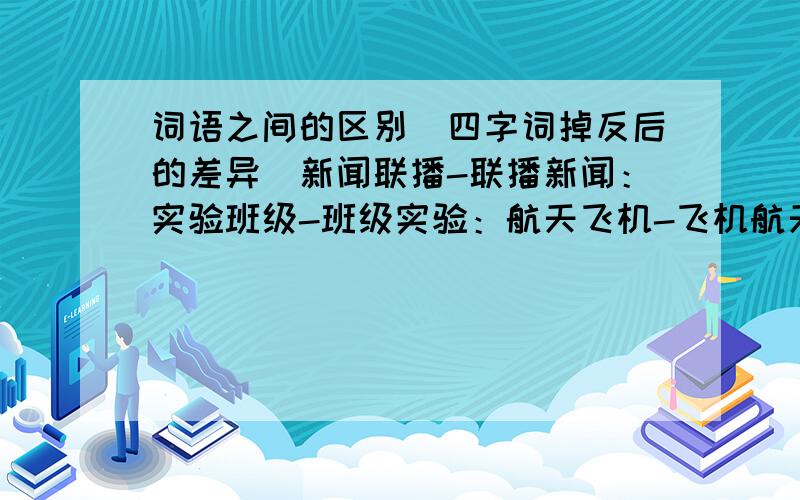 词语之间的区别（四字词掉反后的差异）新闻联播-联播新闻：实验班级-班级实验：航天飞机-飞机航天：