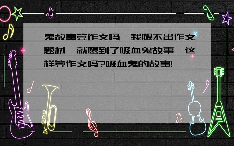 鬼故事算作文吗,我想不出作文题材,就想到了吸血鬼故事,这样算作文吗?吸血鬼的故事!