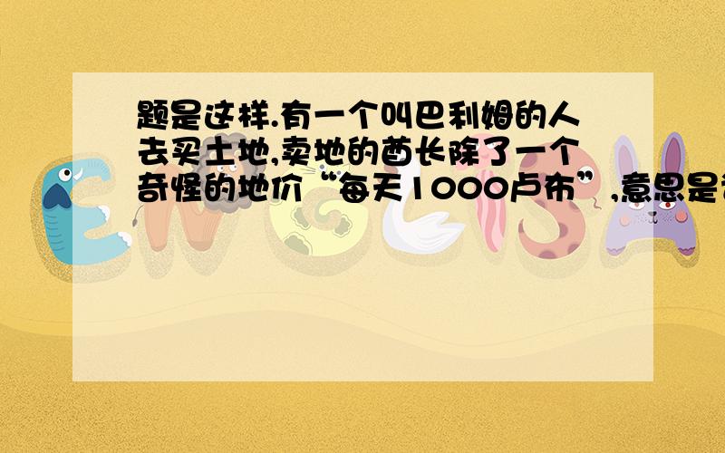 题是这样.有一个叫巴利姆的人去买土地,卖地的酋长除了一个奇怪的地价“每天1000卢布”,意思是谁出1000卢布,只要他日出时从规定点出发,日落前返回出发点,所走过的圈地就归他,若日落前没