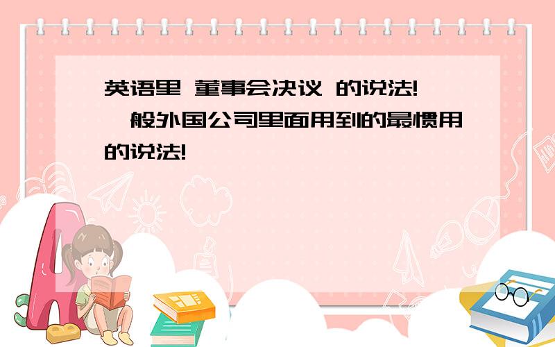 英语里 董事会决议 的说法!一般外国公司里面用到的最惯用的说法!