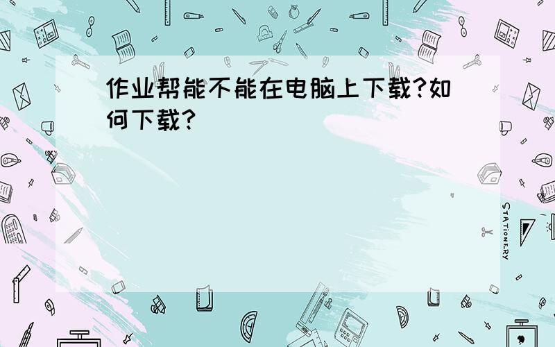 作业帮能不能在电脑上下载?如何下载?