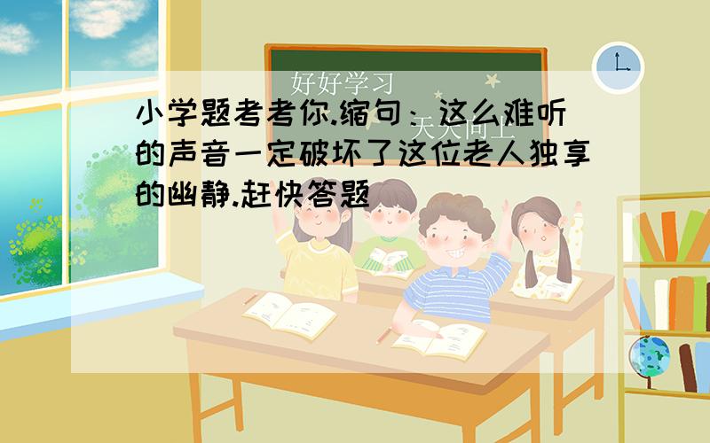 小学题考考你.缩句：这么难听的声音一定破坏了这位老人独享的幽静.赶快答题