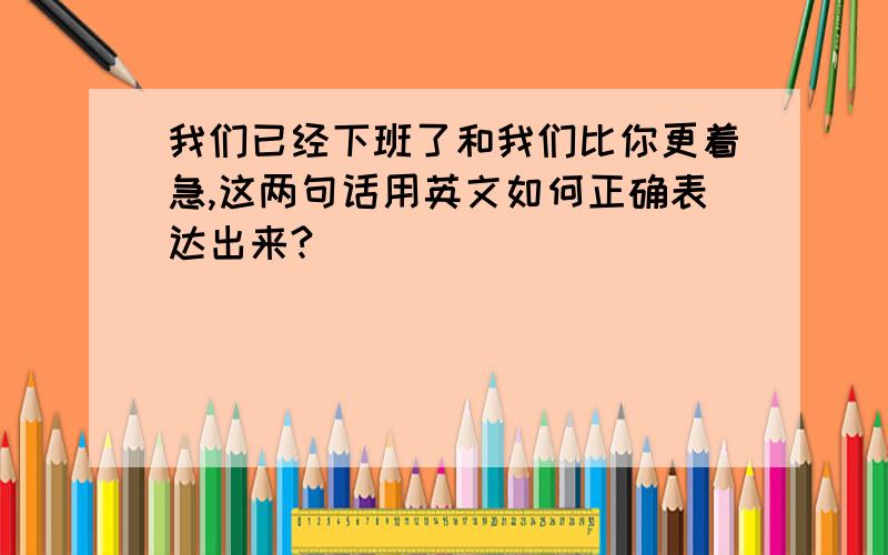 我们已经下班了和我们比你更着急,这两句话用英文如何正确表达出来?