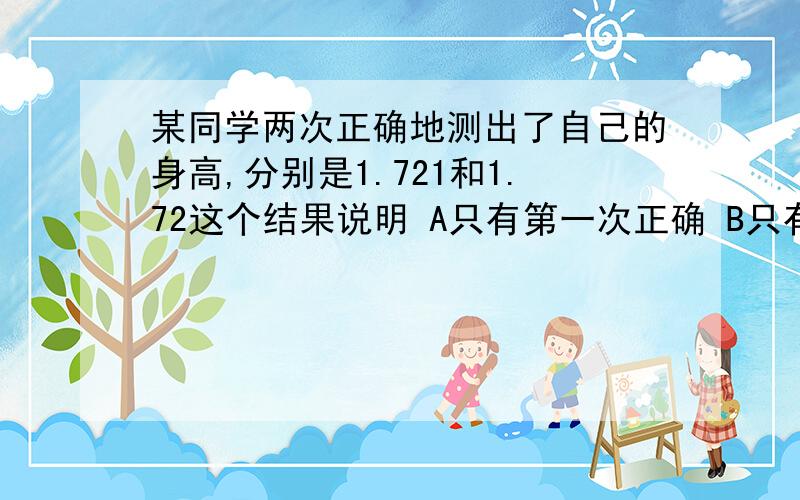 某同学两次正确地测出了自己的身高,分别是1.721和1.72这个结果说明 A只有第一次正确 B只有某同学两次正确地测出了自己的身高,分别是1.721和1.72这个结果说明A只有第一次正确B只有第二次正