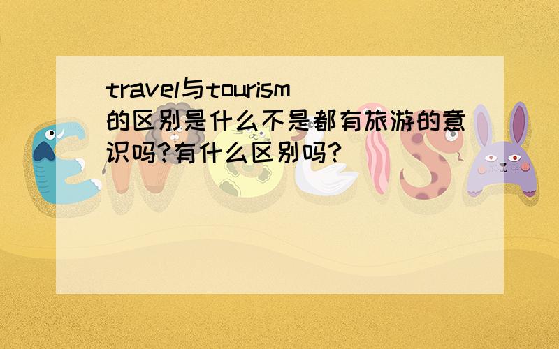 travel与tourism的区别是什么不是都有旅游的意识吗?有什么区别吗?