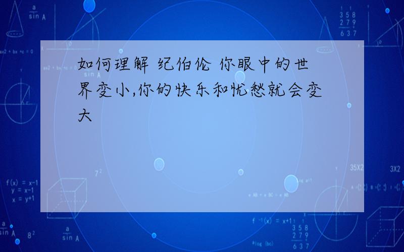 如何理解 纪伯伦 你眼中的世界变小,你的快乐和忧愁就会变大