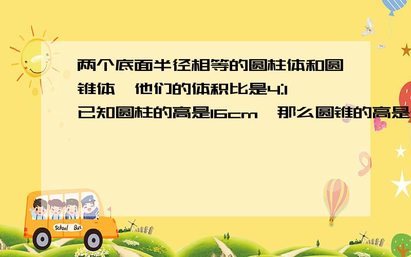 两个底面半径相等的圆柱体和圆锥体,他们的体积比是4:1,已知圆柱的高是16cm,那么圆锥的高是多少