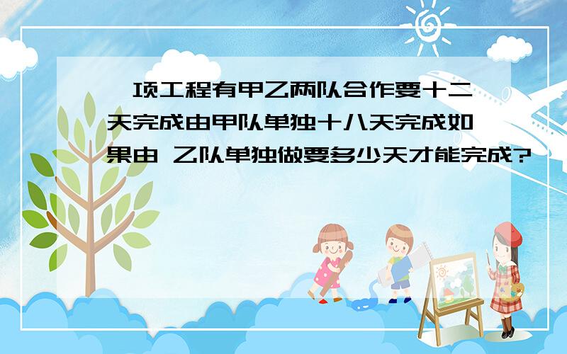 一项工程有甲乙两队合作要十二天完成由甲队单独十八天完成如果由 乙队单独做要多少天才能完成?