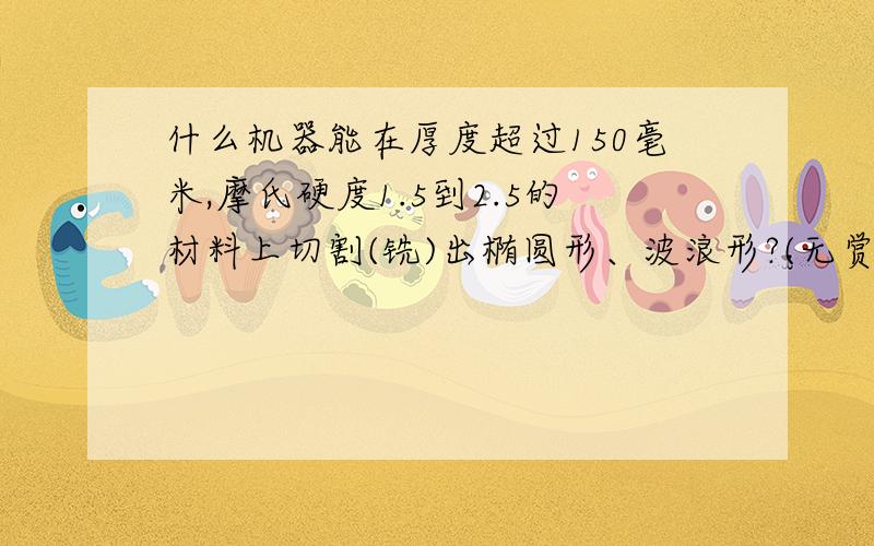 什么机器能在厚度超过150毫米,摩氏硬度1.5到2.5的材料上切割(铣)出椭圆形、波浪形?(无赏,请见谅.)切口越小越好;精度越高越好;(提示:木工带锯床锯条稳定性差.)