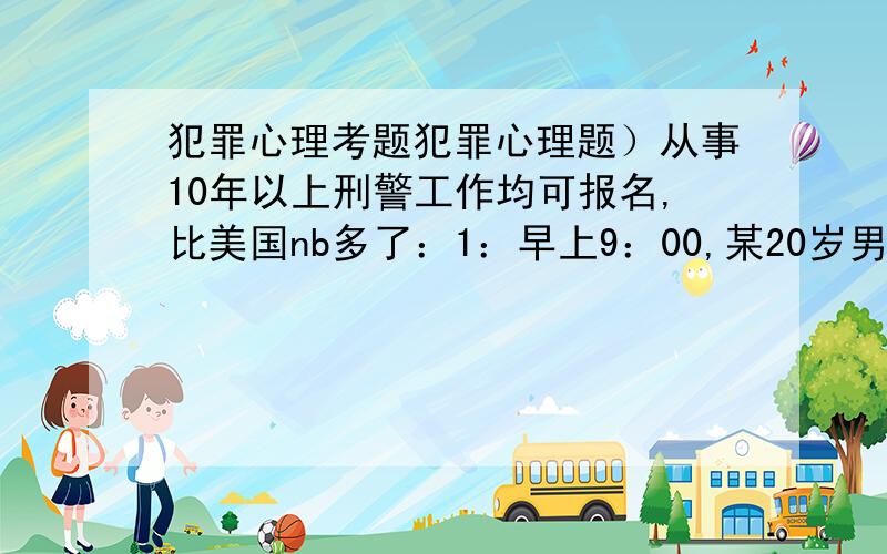 犯罪心理考题犯罪心理题）从事10年以上刑警工作均可报名,比美国nb多了：1：早上9：00,某20岁男性青年在马路边行走,这时他看见某位提着菜篮的大妈在大马路上被对面过来的汽车撞倒,当他