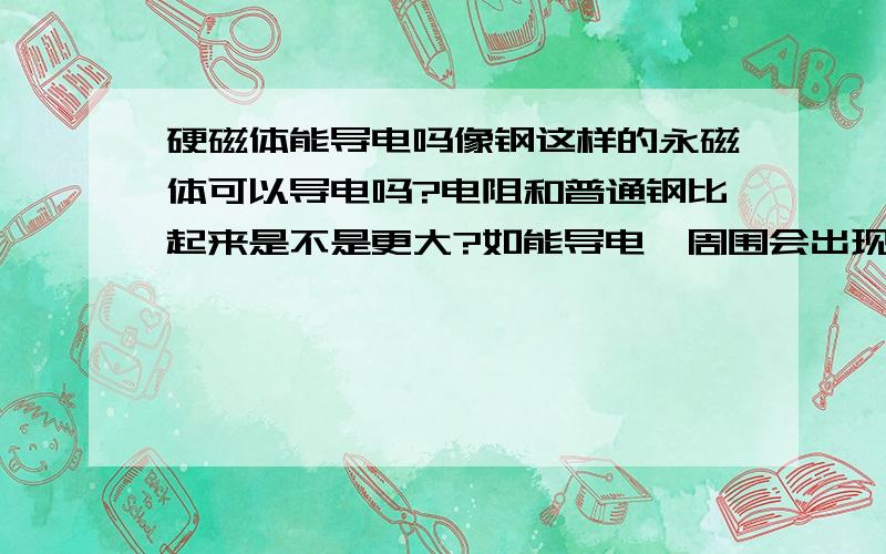 硬磁体能导电吗像钢这样的永磁体可以导电吗?电阻和普通钢比起来是不是更大?如能导电,周围会出现和他本身不同的磁场吗?或者是.可我用把导线切断，再用一个永磁连接，接触良好可通不