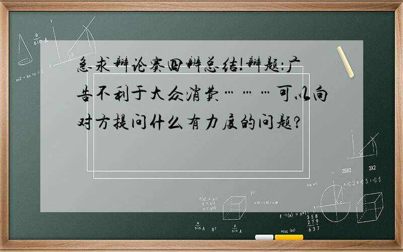 急求辩论赛四辨总结!辩题：广告不利于大众消费………可以向对方提问什么有力度的问题?