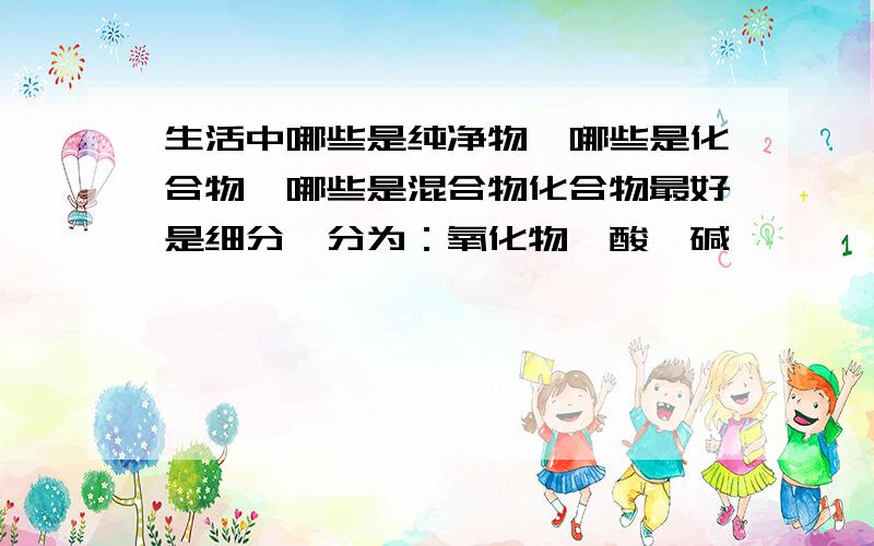 生活中哪些是纯净物,哪些是化合物,哪些是混合物化合物最好是细分,分为：氧化物,酸,碱……