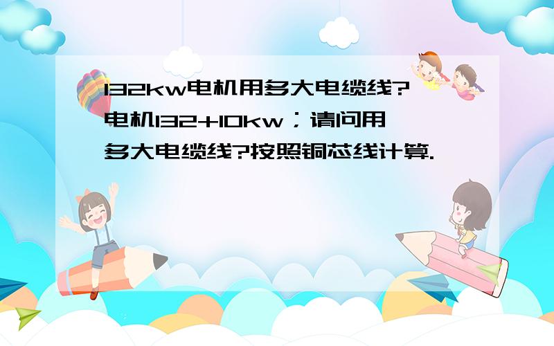 132kw电机用多大电缆线?电机132+10kw；请问用多大电缆线?按照铜芯线计算.