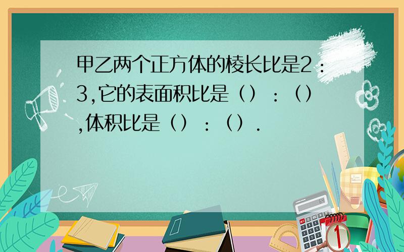 甲乙两个正方体的棱长比是2：3,它的表面积比是（）：（）,体积比是（）：（）.