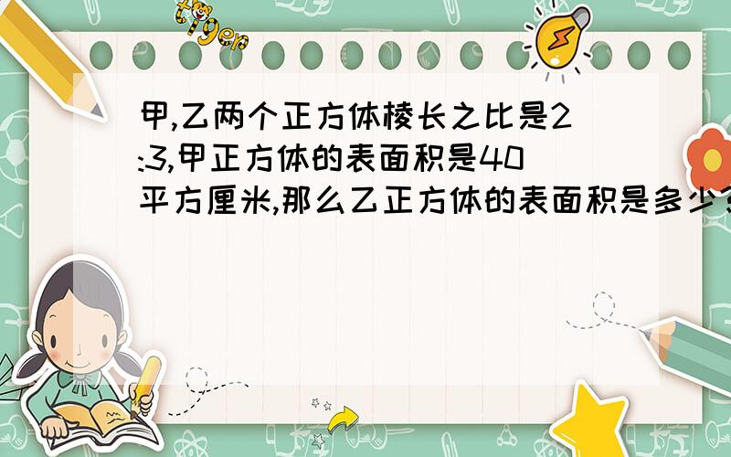 甲,乙两个正方体棱长之比是2:3,甲正方体的表面积是40平方厘米,那么乙正方体的表面积是多少?怎么列式