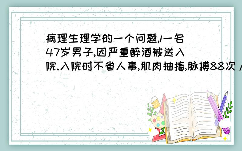 病理生理学的一个问题,l一名47岁男子,因严重醉酒被送入院.入院时不省人事,肌肉抽搐,脉搏88次/分,血压120/70mmHg,呼吸20次/分.体检除反射略亢进外无其它异常.化验：血红蛋白171g/L,红细胞压积0.