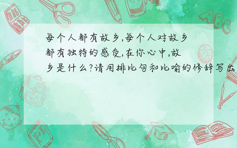 每个人都有故乡,每个人对故乡都有独特的感受,在你心中,故乡是什么?请用排比句和比喻的修辞写出你对故乡的感受