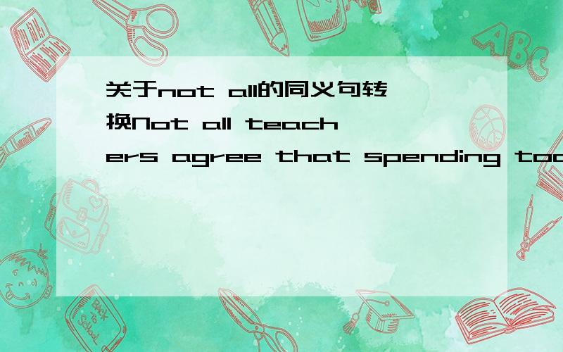 关于not all的同义句转换Not all teachers agree that spending too much time on the Internet is good for students.句首的not all相当于什么?A.None of B.Lots of C.Some D.Few我觉得这道题改选C,但是答案给的是D.