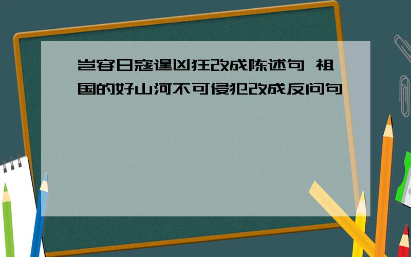 岂容日寇逞凶狂改成陈述句 祖国的好山河不可侵犯改成反问句