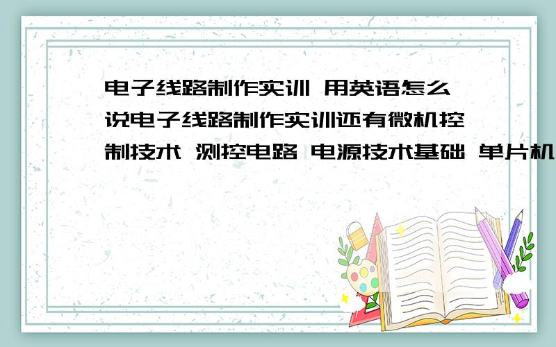 电子线路制作实训 用英语怎么说电子线路制作实训还有微机控制技术 测控电路 电源技术基础 单片机开发应用实训 电子测量与仪器 这几个的英语怎么说.