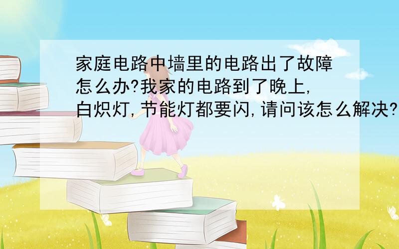 家庭电路中墙里的电路出了故障怎么办?我家的电路到了晚上,白炽灯,节能灯都要闪,请问该怎么解决?现在白天也要闪了  只是不明显  咋回事  电脑和电视没多大影响 就是灯