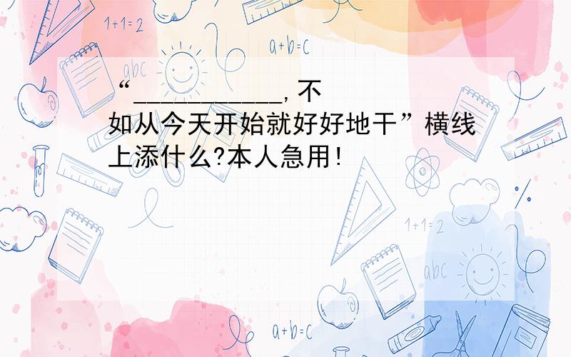 “___________,不如从今天开始就好好地干”横线上添什么?本人急用!